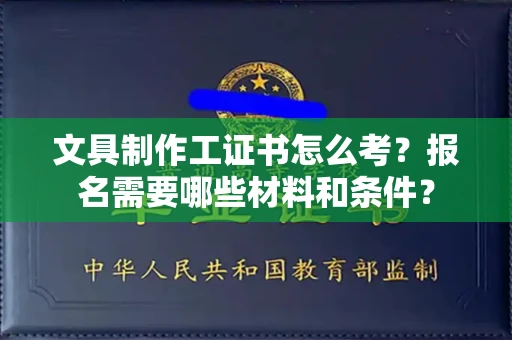 南昌文具制作工证书怎么考？报名需要哪些材料和条件？